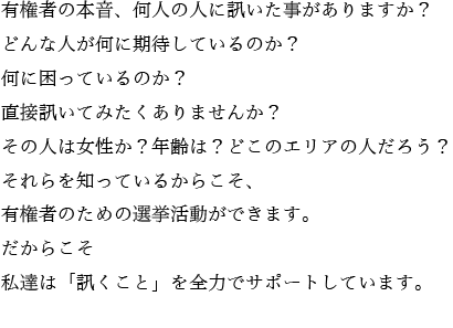 有権者の本音、何人の人に訊いた事がありますか？どんな人が何に期待しているのか？何に困っているのか？直接訊いてみたくありませんか？その人は女性か？年齢は？どこのエリアの人だろう？それらを知っているからこそ、有権者のための選挙活動ができます。だからこそ私達は「訊くこと」を全力でサポートしています。