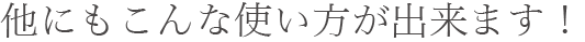 他にもこんな使い方が出来ます！